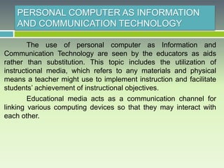 PERSONAL COMPUTER AS INFORMATION
AND COMMUNICATION TECHNOLOGY
The use of personal computer as Information and
Communication Technology are seen by the educators as aids
rather than substitution. This topic includes the utilization of
instructional media, which refers to any materials and physical
means a teacher might use to implement instruction and facilitate
students’ achievement of instructional objectives.
Educational media acts as a communication channel for
linking various computing devices so that they may interact with
each other.
 