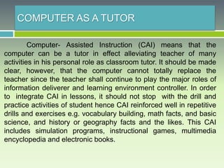 COMPUTER AS A TUTOR
Computer- Assisted Instruction (CAI) means that the
computer can be a tutor in effect alleviating teacher of many
activities in his personal role as classroom tutor. It should be made
clear, however, that the computer cannot totally replace the
teacher since the teacher shall continue to play the major roles of
information deliverer and learning environment controller. In order
to integrate CAI in lessons, it should not stop with the drill and
practice activities of student hence CAI reinforced well in repetitive
drills and exercises e.g. vocabulary building, math facts, and basic
science, and history or geography facts and the likes. This CAI
includes simulation programs, instructional games, multimedia
encyclopedia and electronic books.
 