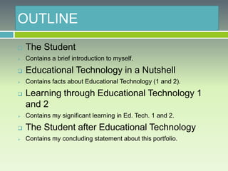 OUTLINE
 The Student
 Contains a brief introduction to myself.
 Educational Technology in a Nutshell
 Contains facts about Educational Technology (1 and 2).
 Learning through Educational Technology 1
and 2
 Contains my significant learning in Ed. Tech. 1 and 2.
 The Student after Educational Technology
 Contains my concluding statement about this portfolio.
 