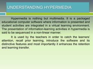 UNDERSTANDING HYPERMEDIA
Hypermedia is nothing but multimedia. It is a packaged
educational computer software where information is presented and
student activities are integrated in a virtual learning environment.
The presentation of information-learning activities in hypermedia is
said to be sequenced in a non-linear manner.
It is used by the teachers in order to catch the learners’
attention, recall prior learning, introduce the software and its
distinctive features and most importantly it enhances the retention
and learning transfer.
 