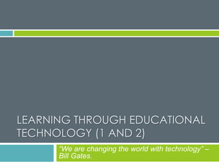 LEARNING THROUGH EDUCATIONAL
TECHNOLOGY (1 AND 2)
“We are changing the world with technology” –
Bill Gates.
 