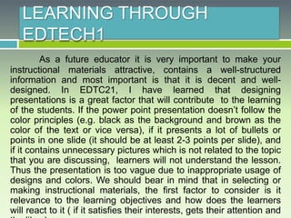 LEARNING THROUGH
EDTECH1
As a future educator it is very important to make your
instructional materials attractive, contains a well-structured
information and most important is that it is decent and well-
designed. In EDTC21, I have learned that designing
presentations is a great factor that will contribute to the learning
of the students. If the power point presentation doesn’t follow the
color principles (e.g. black as the background and brown as the
color of the text or vice versa), if it presents a lot of bullets or
points in one slide (it should be at least 2-3 points per slide), and
if it contains unnecessary pictures which is not related to the topic
that you are discussing, learners will not understand the lesson.
Thus the presentation is too vague due to inappropriate usage of
designs and colors. We should bear in mind that in selecting or
making instructional materials, the first factor to consider is it
relevance to the learning objectives and how does the learners
will react to it ( if it satisfies their interests, gets their attention and
 