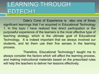 LEARNING THROUGH
EDTECH1
Dale’s Cone of Experience is also one of those
significant learnings that I’ve acquired in Educational Technology
1. In this topic I have realized that direct participation or the
purposeful experience of the learners is the most effective type of
teaching strategy, which is the ultimate goal of Educational
Technology. It is indeed important that we always involved our
students, and let them use their five senses in the learning
process.
Therefore, Educational Technology1 taught me to
always consider the factors which will affect the learning process,
and making instructional materials based on the prescribed rules
will help the teachers to deliver her lessons effectively.
 