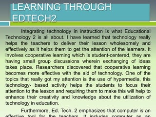 LEARNING THROUGH
EDTECH2
Integrating technology in instruction is what Educational
Technology 2 is all about. I have learned that technology really
helps the teachers to deliver their lesson wholesomely and
effectively as it helps them to get the attention of the learners. It
involves cooperative learning which is student-centered, they are
having small group discussions wherein exchanging of ideas
takes place. Researchers discovered that cooperative learning
becomes more effective with the aid of technology. One of the
topics that really got my attention is the use of hypermedia, this
technology- based activity helps the students to focus their
attention to the lesson and requiring them to make this will help to
enhance their creativity and knowledge about the utilization of
technology in education.
Furthermore, Ed. Tech. 2 emphasizes that computer is an
 