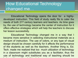 How Educational Technology
changed me…
Educational Technology opens the door for a highly-
developed instruction. This field of study really fits to cater the
needs of both 21st century learners and teachers. As time goes
by, the use of technology became the center of instruction for it
offers effective strategies which will help the teachers to discuss
her lesson successfully.
Educational Technology changed me in a way that I
became more sensitive in selecting instructional materials as a
medium of instruction. The use of colors, or any type of visual
design should be chosen carefully for it affects the performance
of the students as well as the teachers. Another thing is, Ed.
Tech. made me realized that too much utilization of technology
in a classroom might substitutes you as a facilitator, thus the
use of technology and traditional way of teaching should be
 
