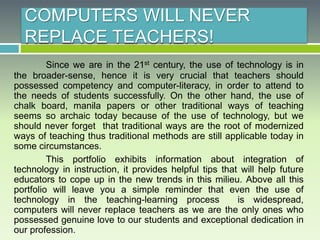 COMPUTERS WILL NEVER
REPLACE TEACHERS!
Since we are in the 21st century, the use of technology is in
the broader-sense, hence it is very crucial that teachers should
possessed competency and computer-literacy, in order to attend to
the needs of students successfully. On the other hand, the use of
chalk board, manila papers or other traditional ways of teaching
seems so archaic today because of the use of technology, but we
should never forget that traditional ways are the root of modernized
ways of teaching thus traditional methods are still applicable today in
some circumstances.
This portfolio exhibits information about integration of
technology in instruction, it provides helpful tips that will help future
educators to cope up in the new trends in this milieu. Above all this
portfolio will leave you a simple reminder that even the use of
technology in the teaching-learning process is widespread,
computers will never replace teachers as we are the only ones who
possessed genuine love to our students and exceptional dedication in
our profession.
 