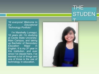 THE
STUDEN
T“Hi everyone! Welcome to
my Educational
Technology Portfolio”
I’m Marshelly Lumagui,
18 years old. I’m studying
at Cavite State University-
Main Campus, and taking
up Bachelor of Secondary
Education Major in
English. It is my 3rd year in
this institution, and ever
since I’ve stayed here, I’ve
learned a lot of things and
one of those is the use of
technology in education.
 