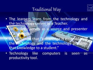 Traditional Way
• The learners learn from the technology and
the technology serves as a Teacher.
• Technology serves as a source and presenter
of knowledge.
• It is assumed that “knowledge is embedded in
the technology and the technology presents
that knowledge to a student.”
• Technology like computers is seen as
productivity tool.
 