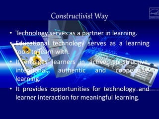 Constructivist Way
• Technology serves as a partner in learning.
• Educational technology serves as a learning
tools to learn with.
• It engages learners in active, constructive,
intentional, authentic and cooperative
learning.
• It provides opportunities for technology and
learner interaction for meaningful learning.
 