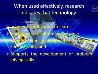 When used effectively, research
indicates that technology:
 augments motivation to learn;
 encourages collaborative learning;
 supports the development of critical
thinking skills; and
 supports the development of problem
solving skills
 