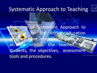Systematic Approach to Teaching
The view of Systematic Approach to
Learning for the entire education
program have interrelated parts such
as: the school, the teacher, the
students, the objectives, assessment
tools and procedures.
 