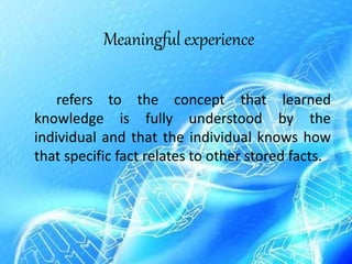 Meaningful experience
refers to the concept that learned
knowledge is fully understood by the
individual and that the individual knows how
that specific fact relates to other stored facts.
 