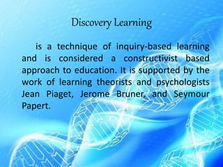 Discovery Learning
is a technique of inquiry-based learning
and is considered a constructivist based
approach to education. It is supported by the
work of learning theorists and psychologists
Jean Piaget, Jerome Bruner, and Seymour
Papert.
 