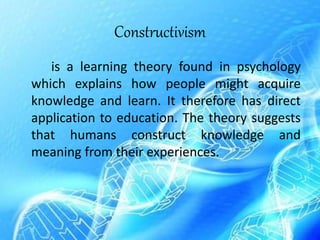 Constructivism
is a learning theory found in psychology
which explains how people might acquire
knowledge and learn. It therefore has direct
application to education. The theory suggests
that humans construct knowledge and
meaning from their experiences.
 