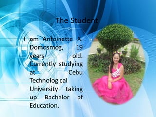 The Student
I am Antoinette A.
Domosmog, 19
years old.
Currently studying
at Cebu
Technological
University taking
up Bachelor of
Education.
 