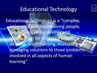 Educational Technology
Educational Technology is a “complex,
integrated process involving people,
procedures, ideas, devices and
organization for analyzing problems and
devising, implementing, evaluating and
managing solutions to those problems
involved in all aspects of human
learning”.
 