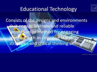 Educational Technology
Consists of the designs and environments
that engage learners and reliable
techniques or method for engaging
learning such as cognitive learning
strategies and critical thinking skills.
 