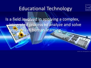 Educational Technology
Is a field involved in applying a complex,
integrated process to analyze and solve
problems in human learning.
 