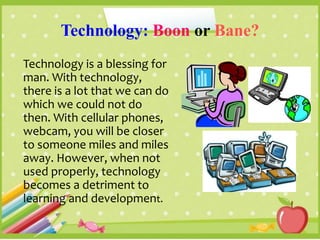 Technology: Boon or Bane?
Technology is a blessing for
man. With technology,
there is a lot that we can do
which we could not do
then. With cellular phones,
webcam, you will be closer
to someone miles and miles
away. However, when not
used properly, technology
becomes a detriment to
learning and development.
 