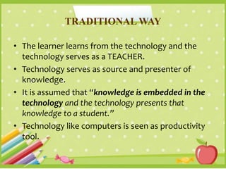 TRADITIONAL WAY
• The learner learns from the technology and the
technology serves as a TEACHER.
• Technology serves as source and presenter of
knowledge.
• It is assumed that “knowledge is embedded in the
technology and the technology presents that
knowledge to a student.”
• Technology like computers is seen as productivity
tool.
 
