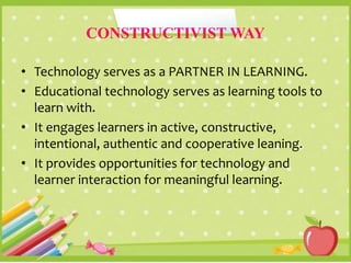 CONSTRUCTIVIST WAY
• Technology serves as a PARTNER IN LEARNING.
• Educational technology serves as learning tools to
learn with.
• It engages learners in active, constructive,
intentional, authentic and cooperative leaning.
• It provides opportunities for technology and
learner interaction for meaningful learning.
 