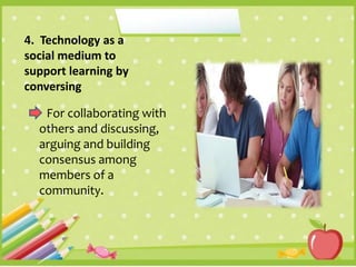 4. Technology as a
social medium to
support learning by
conversing
For collaborating with
others and discussing,
arguing and building
consensus among
members of a
community.
 