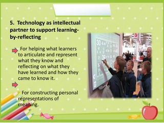 5. Technology as intellectual
partner to support learning-
by-reflecting
For helping what learners
to articulate and represent
what they know and
reflecting on what they
have learned and how they
came to know it.
For constructing personal
representations of
meaning.
 