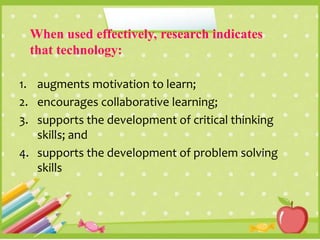 When used effectively, research indicates
that technology:
1. augments motivation to learn;
2. encourages collaborative learning;
3. supports the development of critical thinking
skills; and
4. supports the development of problem solving
skills
 