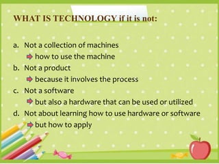 WHAT IS TECHNOLOGY if it is not:
a. Not a collection of machines
how to use the machine
b. Not a product
because it involves the process
c. Not a software
but also a hardware that can be used or utilized
d. Not about learning how to use hardware or software
but how to apply
 