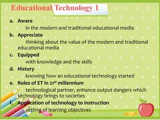 Educational Technology 1
a. Aware
in the modern and traditional educational media
b. Appreciate
thinking about the value of the modern and traditional
educational media
c. Equipped
with knowledge and the skills
d. History
knowing how an educational technology started
e. Roles of ET in 21st millennium
technological partner, enhance output dangers which
technology brings to societies
f. Application of technology to instruction
setting of learning objectives
 