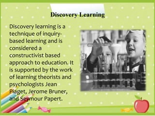 Discovery Learning
Discovery learning is a
technique of inquiry-
based learning and is
considered a
constructivist based
approach to education. It
is supported by the work
of learning theorists and
psychologists Jean
Piaget, Jerome Bruner,
and Seymour Papert.
 