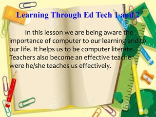 Learning Through Ed Tech 1 and 2
In this lesson we are being aware the
importance of computer to our learning and to
our life. It helps us to be computer literate.
Teachers also become an effective teacher
were he/she teaches us effectively.
 