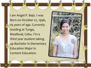 I am Angel P. Bajo. I was
Born on October 22, 1996,
19 years of age. Currently
residing at Tunga,
Moalboal, Cebu. I’m a
third year student taking
up Bachelor in Elementary
Education Major in
Content Education.
 