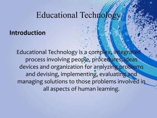 Educational Technology
Introduction
Educational Technology is a complex, integrated
process involving people, procedures, ideas
devices and organization for analyzing problems
and devising, implementing, evaluating and
managing solutions to those problems involved in
all aspects of human learning.
 