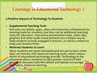 Learnings in Educational Technology 1
4 Positive Impacts of Technology To Students
• Supplemental Teaching Tools
Not only can tablets, apps, video and interactive whiteboards be
learning tools for students, but they can be additional teaching
tools for educators. Interactive presentation tools, video clips,
graphics and other audio visual elements are a simple way to
keep students actively engaged in lessons, as well as a means to
keep your lessons fresh.
• Motivate Students to Learn
Many students are more stimulated and are apt to learn when
they can interact with hands-on learning tools, which various
forms of educational technology provide. Technology in the
classroom allows students to take greater control of their
education because tools like tablets and laptops encourage
interactive, hands-on learning.
 