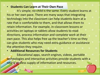 • Students Can Learn at Their Own Pace
It’s simple; no child is the same. Every student learns at
his or her own pace. There are many ways that integrating
technology into the classroom can help students learn at a
rate that is comfortable to them, and that allows them to
retain information. For example, in-classroom lessons or
activities on laptops or tablets allow students to read
directions, process information and complete work at their
own pace. This also helps free up the teacher’s time so they
can give students who may need extra guidance or assistance
the attention they require.
• Additional Resources for Students
Educational apps, search engines, videos, portable
technologies and interactive activities provide students with a
nearly endless supply of information and resources.
 