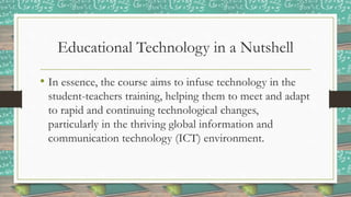 Educational Technology in a Nutshell
• In essence, the course aims to infuse technology in the
student-teachers training, helping them to meet and adapt
to rapid and continuing technological changes,
particularly in the thriving global information and
communication technology (ICT) environment.
 