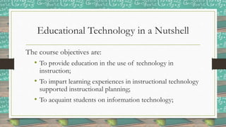 Educational Technology in a Nutshell
The course objectives are:
• To provide education in the use of technology in
instruction;
• To impart learning experiences in instructional technology
supported instructional planning;
• To acquaint students on information technology;
 