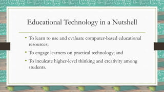 Educational Technology in a Nutshell
• To learn to use and evaluate computer-based educational
resources;
• To engage learners on practical technology; and
• To inculcate higher-level thinking and creativity among
students.
 