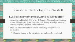 Educational Technology in a Nutshell
BASIC CONCEPTS ON INTEGRATING IN INSTRUCTION
• According to Pisapia (1994) in her definition of integrating technology
with teaching is that there is integration if the learning technologies are use to
introduce, reinforce, supplement, and extend skills.
• Here are external manifestations of technology integration into
instruction:
• There’s a change in the way classes are traditionally conducted.
 