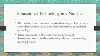 Educational Technology in a Nutshell
• The quality of instruction is improved to a higher level in such
a way that could not have been achieved without educational
technology.
• There is planning by the teacher on the process of
determining how and when technology fits into the teaching-
learning process.
 