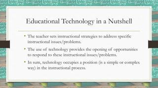 Educational Technology in a Nutshell
• The teacher sets instructional strategies to address specific
instructional issues/problems.
• The use of technology provides the opening of opportunities
to respond to these instructional issues/problems.
• In sum, technology occupies a position (is a simple or complex
way) in the instructional process.
 