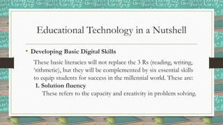 Educational Technology in a Nutshell
• Developing Basic Digital Skills
These basic literacies will not replace the 3 Rs (reading, writing,
‘rithmetic), but they will be complemented by six essential skills
to equip students for success in the millennial world. These are:
1. Solution fluency
These refers to the capacity and creativity in problem solving.
 