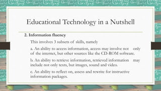 Educational Technology in a Nutshell
2. Information fluency
This involves 3 subsets of skills, namely
a. An ability to access information, access may involve not only
of the internet, but other sources like the CD-ROM software.
b. An ability to retrieve information, retrieved information may
include not only texts, but images, sound and video.
c. An ability to reflect on, assess and rewrite for instructive
information packages.
 