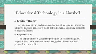 Educational Technology in a Nutshell
5. Creativity fluency
Artistic proficiency adds meaning by way of design, art, and story-
telling to package a message. Font, color, patterns, layout are elements
to creative fluency.
6. Digital ethics
The digital citizen is guided by principles of leadership, global
responsibility, environmental awareness, global citizenship, and
personal accountability.
 