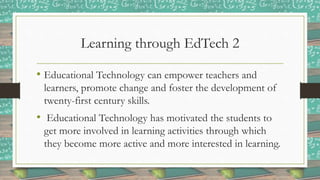 Learning through EdTech 2
• Educational Technology can empower teachers and
learners, promote change and foster the development of
twenty-first century skills.
• Educational Technology has motivated the students to
get more involved in learning activities through which
they become more active and more interested in learning.
 