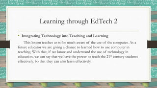 Learning through EdTech 2
• Integrating Technology into Teaching and Learning
This lesson teaches us to be much aware of the use of the computer. As a
future educator we are giving a chance to learned how to use computer in
teaching. With that, if we know and understand the use of technology in
education, we can say that we have the power to teach the 21st century students
effectively. So that they can also learn effectively.
 