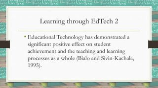 Learning through EdTech 2
• Educational Technology has demonstrated a
significant positive effect on student
achievement and the teaching and learning
processes as a whole (Bialo and Sivin-Kachala,
1995).
 