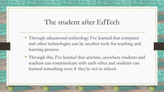 The student after EdTech
• Through educational technology I’ve learned that computer
and other technologies can be another tools for teaching and
learning process.
• Through this, I’ve learned that anytime, anywhere students and
teachers can communicate with each other and students can
learned something even if they’re not in school.
 