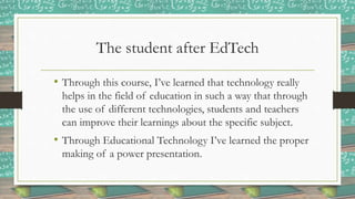 The student after EdTech
• Through this course, I’ve learned that technology really
helps in the field of education in such a way that through
the use of different technologies, students and teachers
can improve their learnings about the specific subject.
• Through Educational Technology I’ve learned the proper
making of a power presentation.
 